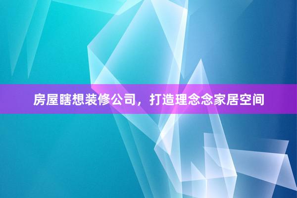 房屋瞎想装修公司，打造理念念家居空间